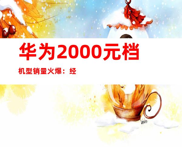 华为2000元档机型销量火爆：经济实惠受追捧